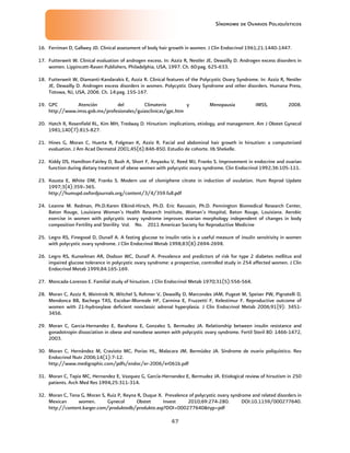 Síndrome de Ovarios Poliquísticos
47
16. Ferriman D, Gallwey JD. Clinical assessment of body hair growth in women. J Clin Endocrinol 1961;21:1440-1447.
17. Futterweit W. Clinical evaluation of androgen excess. In: Azziz R, Nestler JE, Dewailly D. Androgen excess disorders in
women. Lippincott-Raven Publishers, Philadelphia, USA, 1997. Ch. 60:pag. 625-633.
18. Futterweit W, Diamanti-Kandarakis E, Azziz R. Clinical features of the Polycystic Ovary Syndrome. In: Azziz R, Nestler
JE, Dewailly D. Androgen excess disorders in women. Polycystic Ovary Syndrome and other disorders. Humana Press,
Totowa, NJ, USA, 2006. Ch. 14:pag. 155-167.
19. GPC Atención del Climaterio y Menopausia IMSS, 2008.
http://www.imss.gob.mx/profesionales/guiasclinicas/gpc.htm
20. Hatch R, Rosenfield RL, Kim MH, Tredway D. Hirsutism: implications, etiology, and management. Am J Obstet Gynecol
1981;140(7):815-827.
21. Hines G, Moran C, Huerta R, Folgman K, Azziz R. Facial and abdominal hair growth in hirsutism: a computerized
evaluation. J Am Acad Dermatol 2001;45(6):846-850. Estudio de cohorte. IIb Shekelle.
22. Kiddy DS, Hamilton-Fairley D, Bush A, Short F, Anyaoku V, Reed MJ, Franks S. Improvement in endocrine and ovarian
function during dietary treatment of obese women with polycystic ovary syndrome. Clin Endocrinol 1992;36:105-111.
23. Kousta E, White DM, Franks S. Modern use of clomiphene citrate in induction of ovulation. Hum Reprod Update
1997;3(4):359–365.
http://humupd.oxfordjournals.org/content/3/4/359.full.pdf
24. Leanne M. Redman, Ph.D.Karen Elkind-Hirsch, Ph.D. Eric Ravussin, Ph.D. Pennington Biomedical Research Center,
Baton Rouge, Louisiana Woman’s Health Research Institute, Woman’s Hospital, Baton Rouge, Louisiana. Aerobic
exercise in women with polycystic ovary syndrome improves ovarian morphology independent of changes in body
composition Fertility and Sterility Vol. No. 2011 American Society for Reproductive Medicine
25. Legro RS, Finegood D, Dunaif A. A fasting glucose to insulin ratio is a useful measure of insulin sensitivity in women
with polycystic ovary syndrome. J Clin Endocrinol Metab 1998;83(8):2694-2698.
26. Legro RS, Kunselman AR, Dodson WC, Dunaif A. Prevalence and predictors of risk for type 2 diabetes mellitus and
impaired glucose tolerance in polycystic ovary syndrome: a prospective, controlled study in 254 affected women. J Clin
Endocrinol Metab 1999;84:165-169.
27. Moncada-Lorenzo E. Familial study of hirsutism. J Clin Endocrinol Metab 1970;31(5):556-564.
28. Moran C, Azziz R, Weintrob N, Witchel S, Rohmer V, Dewailly D, Marcondes JAM, Pugeat M, Speiser PW, Pignatelli D,
Mendonca BB, Bachega TAS, Escobar-Morreale HF, Carmina E, Fruzzetti F, Kelestimur F. Reproductive outcome of
women with 21-hydroxylase deficient nonclassic adrenal hyperplasia. J Clin Endocrinol Metab 2006;91(9): 3451-
3456.
29. Moran C, Garcia-Hernandez E, Barahona E, Gonzalez S, Bermudez JA. Relationship between insulin resistance and
gonadotropin dissociation in obese and nonobese women with polycystic ovary syndrome. Fertil Steril 80: 1466-1472,
2003.
30. Moran C, Hernández M, Cravioto MC, Porias HL, Malacara JM, Bermúdez JA. Síndrome de ovario poliquístico. Rev
Endocrinol Nutr 2006;14(1):7-12.
http://www.medigraphic.com/pdfs/endoc/er-2006/er061b.pdf
31. Moran C, Tapia MC, Hernandez E, Vazquez G, García-Hernandez E, Bermudez JA. Etiological review of hirsutism in 250
patients. Arch Med Res 1994;25:311-314.
32. Moran C, Tena G, Moran S, Ruiz P, Reyna R, Duque X. Prevalence of polycystic ovary syndrome and related disorders in
Mexican women. Gynecol Obstet Invest 2010;69:274-280. DOI:10.1159/000277640.
http://content.karger.com/produktedb/produkte.asp?DOI=000277640&typ=pdf
 
