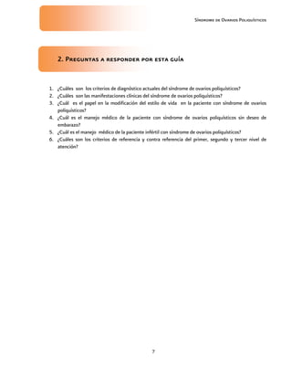 Síndrome de Ovarios Poliquísticos
7
2
2
2
2. Preguntas a responder por esta guía
. Preguntas a responder por esta guía
. Preguntas a responder por esta guía
. Preguntas a responder por esta guía
1. ¿Cuáles son los criterios de diagnóstico actuales del síndrome de ovarios poliquísticos?
2. ¿Cuáles son las manifestaciones clínicas del síndrome de ovarios poliquísticos?
3. ¿Cuál es el papel en la modificación del estilo de vida en la paciente con síndrome de ovarios
poliquísticos?
4. ¿Cuál es el manejo médico de la paciente con síndrome de ovarios poliquísticos sin deseo de
embarazo?
5. ¿Cuál es el manejo médico de la paciente infértil con síndrome de ovarios poliquísticos?
6. ¿Cuáles son los criterios de referencia y contra referencia del primer, segundo y tercer nivel de
atención?
 