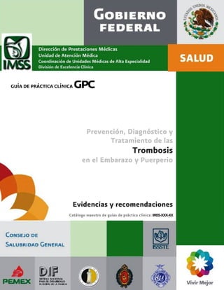 GUÍA DE PRÁCTICA CLÍNICA

gpc
Prevención, Diagnóstico y
Tratamiento de las

Trombosis
en el Embarazo y Puerperio

Evidencias y recomendaciones
Catálogo maestro de guías de práctica clínica: IMSS-XXX-XX

 