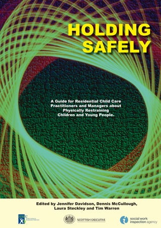 HOLDING
               SAFELY


      A Guide for Residential Child Care
      Practitioners and Managers about
            Physically Restraining
         Children and Young People.




Edited by Jennifer Davidson, Dennis McCullough,
        Laura Steckley and Tim Warren
 