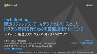 Azure
2020年7月
(MPNパートナー様向け配布用)
Tech Briefing:
製造リファレンス・アーキテクチャをベースとした
システム構築を行うための基盤技術トレーニング
福原 毅 ( tfukuha )
日本マイクロソフト株式会社
パートナー事業本部 パートナー技術統括本部 第二アーキテクト本部
シニア クラウド ソリューション アーキテクト ( Azure Data & AI )
～ Part 0: 製造リファレンス・アーキテクチャについて
 