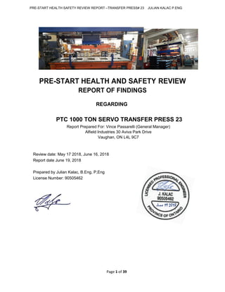 PRE-START HEALTH SAFETY REVIEW REPORT –TRANSFER PRESS# 23 JULIAN KALAC P.ENG
Page 1 of 39
PRE-START HEALTH AND SAFETY REVIEW
REPORT OF FINDINGS
REGARDING
PTC 1000 TON SERVO TRANSFER PRESS 23
Report Prepared For: Vince Passarelli (General Manager)
Alfield Industries 30 Aviva Park Drive
Vaughan, ON L4L 9C7
Review date: May 17 2018, June 16, 2018
Report date June 19, 2018
Prepared by Julian Kalac, B.Eng, P,Eng
License Number: 90505462
June 19 2018
 