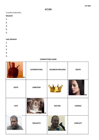 LIT AO1
ACT ONE
5 wordsto describe…
Macbeth
1.
2.
3.
4.
5.
Lady Macbeth
1.
2.
3
4.
5.
CONNECTIONS GAME
M
SUPERNATURAL JACOBEAN ENGLAND DEATH
SIGHT AMBITION
LM
FATE
W
NATURE CHANGE
B
SEXUALITY
D
CONFLICT
 