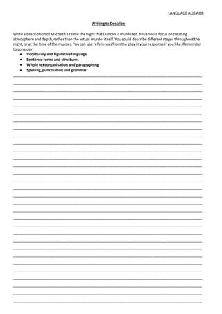 LANGUAGE AO5 AO6
Writing to Describe
Write a descriptionof Macbeth’scastle the nightthatDuncan ismurdered.Youshouldfocusoncreating
atmosphere anddepth,ratherthanthe actual murderitself.Youcould describe differentstagesthroughoutthe
night,or at the time of the murder.Youcan use referencesfromthe playinyourresponse if youlike.Remember
to consider:
 Vocabulary and figurative language
 Sentence formsand structures
 Whole textorganisation and paragraphing
 Spelling,punctuationand grammar
_____________________________________________________________________________________________
_____________________________________________________________________________________________
_____________________________________________________________________________________________
_____________________________________________________________________________________________
_____________________________________________________________________________________________
_____________________________________________________________________________________________
_____________________________________________________________________________________________
_____________________________________________________________________________________________
_____________________________________________________________________________________________
_____________________________________________________________________________________________
_____________________________________________________________________________________________
_____________________________________________________________________________________________
_____________________________________________________________________________________________
_____________________________________________________________________________________________
_____________________________________________________________________________________________
_____________________________________________________________________________________________
_____________________________________________________________________________________________
_____________________________________________________________________________________________
_____________________________________________________________________________________________
_____________________________________________________________________________________________
_____________________________________________________________________________________________
_____________________________________________________________________________________________
_____________________________________________________________________________________________
_____________________________________________________________________________________________
_____________________________________________________________________________________________
_____________________________________________________________________________________________
_____________________________________________________________________________________________
_____________________________________________________________________________________________
_____________________________________________________________________________________________
_____________________________________________________________________________________________
_____________________________________________________________________________________________
 