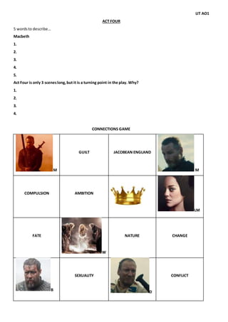 LIT AO1
ACT FOUR
5 wordsto describe…
Macbeth
1.
2.
3.
4.
5.
Act Four is only 3 sceneslong,but it is a turning point in the play. Why?
1.
2.
3.
4.
CONNECTIONS GAME
M
GUILT JACOBEAN ENGLAND
M
COMPULSION AMBITION
LM
FATE
W
NATURE CHANGE
B
SEXUALITY
D
CONFLICT
 