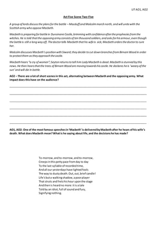 LIT AO1, AO2
Act Five Scene Two-Five
A group of lordsdiscussthe plansforthe battle – Macduff and Malcolmmarch north, and will unitewith the
Scottish army who oppose Macbeth.
Macbethis preparing forbattlein Dunsinane Castle,brimming with confidenceafterthepropheciesfromthe
witches.He is told thatthe opposing army consistsof ten thousand soldiers,and asksforhisarmour,even though
the battleis still a long way off.Thedoctortells Macbeth thathis wifeis sick; Macbeth ordersthedoctorto cure
her.
MalcolmdiscussesMacbeth’sposition withSiward;they decide to cut down branchesfromBirnamWood in order
to protectthem asthey approach thecastle.
Macbethhears“a cry of women”;Seyton returnsto tell him Lady Macbeth is dead.Macbeth isstunned by this
news.He then hearsthatthe trees of BirnamWood are moving towardshiscastle.He declares heis ‘weary of the
sun’and will die in battle.
AO2 – There are a lot of short scenesin this act, alternating betweenMacbethand the opposingarmy. What
impact does thishave on the audience?
_____________________________________________________________________________________________
_____________________________________________________________________________________________
_____________________________________________________________________________________________
_____________________________________________________________________________________________
_____________________________________________________________________________________________
_____________________________________________________________________________________________
AO1, AO2: One of the most famous speechesin‘Macbeth’is deliveredbyMacbethafter he hears ofhis wife’s
death. What doesMacbeth mean?What is he saying about life,and the decisionshe has made?
To-morrow,andto-morrow,andto-morrow,
Creepsinthispettypace fromday to day
To the last syllable of recordedtime,
Andall our yesterdayshave lightedfools
The way to dustydeath.Out,out,brief candle!
Life'sbuta walkingshadow,apoorplayer
That struts andfretshishour uponthe stage
Andthenis heardno more:itis a tale
Toldby an idiot,full of soundandfury,
Signifyingnothing.
 