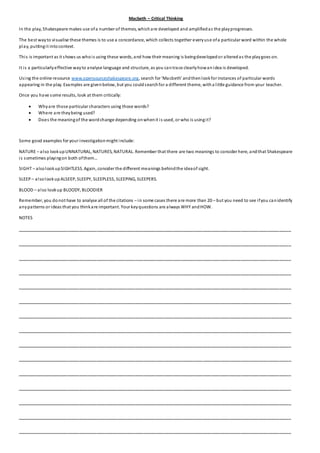 Macbeth – Critical Thinking
In the play, Shakespeare makes use ofa number of themes, whichare developed and amplifiedas the playprogresses.
The best wayto visualise these themes is to use a concordance, which collects together everyuse ofa particular word within the whole
play, puttingit intocontext.
This is important as it shows us whois using these words, and how their meaning is beingdevelopedor alteredas the playgoes on.
It is a particularlyeffective wayto analyse language and structure, as you cantrace clearlyhowanidea is developed.
Using the online resource www.opensourceshakespeare.org, search for ‘Macbeth’ andthenlookfor instances of particular words
appearing in the play. Examples are givenbelow, but you couldsearchfor a different theme, witha little guidance from your teacher.
Once you have some results, look at them critically:
 Whyare those particular characters using those words?
 Where are theybeing used?
 Does the meaningof the wordchange depending onwhenit is used, or who is usingit?
Some good examples for your investigationmight include:
NATURE – also lookupUNNATURAL, NATURES, NATURAL. Remember that there are two meanings to consider here, andthat Shakespeare
is sometimes playingon both ofthem…
SIGHT – alsolookupSIGHTLESS. Again, consider the different meanings behindthe ideaof sight.
SLEEP – alsolookupALSEEP, SLEEPY, SLEEPLESS, SLEEPING, SLEEPERS.
BLOOD – also lookup BLOODY, BLOODIER
Remember, you donot have to analyse all of the citations – in some cases there are more than 20 – but you need to see ifyou canidentify
anypatterns or ideas that you thinkare important. Your keyquestions are always WHY andHOW.
NOTES
_____________________________________________________________________________________________
_____________________________________________________________________________________________
_____________________________________________________________________________________________
_____________________________________________________________________________________________
_____________________________________________________________________________________________
_____________________________________________________________________________________________
_____________________________________________________________________________________________
_____________________________________________________________________________________________
_____________________________________________________________________________________________
_____________________________________________________________________________________________
_____________________________________________________________________________________________
_____________________________________________________________________________________________
_____________________________________________________________________________________________
_____________________________________________________________________________________________
_____________________________________________________________________________________________
 