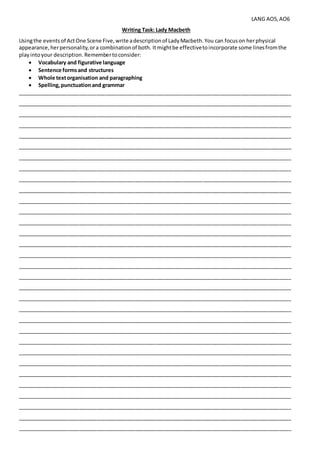 LANG AO5,AO6
Writing Task: Lady Macbeth
Usingthe eventsof ActOne Scene Five,write adescriptionof LadyMacbeth.You can focuson herphysical
appearance,herpersonality,ora combinationof both. Itmightbe effectivetoincorporate some linesfromthe
playintoyour description. Remembertoconsider:
 Vocabulary and figurative language
 Sentence formsand structures
 Whole textorganisation and paragraphing
 Spelling,punctuationand grammar
_____________________________________________________________________________________________
_____________________________________________________________________________________________
_____________________________________________________________________________________________
_____________________________________________________________________________________________
_____________________________________________________________________________________________
_____________________________________________________________________________________________
_____________________________________________________________________________________________
_____________________________________________________________________________________________
_____________________________________________________________________________________________
_____________________________________________________________________________________________
_____________________________________________________________________________________________
_____________________________________________________________________________________________
_____________________________________________________________________________________________
_____________________________________________________________________________________________
_____________________________________________________________________________________________
_____________________________________________________________________________________________
_____________________________________________________________________________________________
_____________________________________________________________________________________________
_____________________________________________________________________________________________
_____________________________________________________________________________________________
_____________________________________________________________________________________________
_____________________________________________________________________________________________
_____________________________________________________________________________________________
_____________________________________________________________________________________________
_____________________________________________________________________________________________
_____________________________________________________________________________________________
_____________________________________________________________________________________________
_____________________________________________________________________________________________
_____________________________________________________________________________________________
_____________________________________________________________________________________________
_____________________________________________________________________________________________
_____________________________________________________________________________________________
 