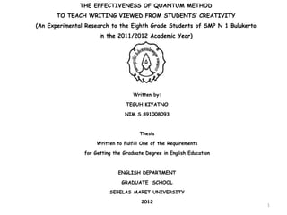 THE EFFECTIVENESS OF QUANTUM METHOD 
TO TEACH WRITING VIEWED FROM STUDENTS’ CREATIVITY 
(An Experimental Research to the Eighth Grade Students of SMP N 1 Bulukerto 
in the 2011/2012 Academic Year) 
Written by: 
TEGUH KIYATNO 
NIM S.891008093 
Thesis 
Written to Fulfill One of the Requirements 
for Getting the Graduate Degree in English Education 
ENGLISH DEPARTMENT 
GRADUATE SCHOOL 
SEBELAS MARET UNIVERSITY 
2012 
1 
 
