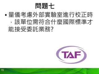 15
問題七
• 量儀考慮外部實驗室進行校正時
，該單位需符合什麼國際標準才
能接受委託業務?
 
