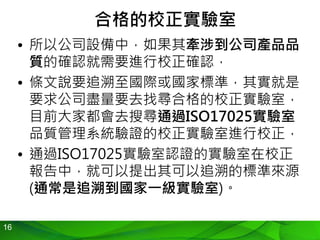 16
合格的校正實驗室
• 所以公司設備中，如果其牽涉到公司產品品
質的確認就需要進行校正確認，
• 條文說要追溯至國際或國家標準，其實就是
要求公司盡量要去找尋合格的校正實驗室，
目前大家都會去搜尋通過ISO17025實驗室
品質管理系統驗證的校正實驗室進行校正，
• 通過ISO17025實驗室認證的實驗室在校正
報告中，就可以提出其可以追溯的標準來源
(通常是追溯到國家一級實驗室)。
 