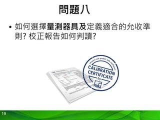 19
問題八
• 如何選擇量測器具及定義適合的允收準
則? 校正報告如何判讀?
 
