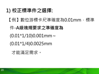 20
1) 校正標準件之選擇:
【例】數位游標卡尺準確度為0.01mm，標準
件-A級塊規要求之準確度為
(0.01*1/10)0.001mm～
(0.01*1/4)0.0025mm
才能滿足需求。
 