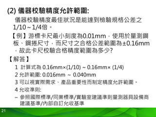 21
(2) 儀器校驗精度允許範圍:
儀器校驗精度最佳狀況是能達到檢驗規格公差之
1/10～1/4倍。
【例】游標卡尺最小刻度為0.01mm，使用於量測鋼
板、鋼捲尺寸，而尺寸之合格公差範圍為±0.16mm
，故此卡尺校驗合格精度範圍為多少?
【解答】
1 計算式為 0.16mm×(1/10) ~ 0.16mm× (1/4)
2 允許範圍: 0.016mm ～ 0.040mm
3 可以視實際需求、產品重要性而制定精度允許範圍。
4 允收準則:
– 參照國際標準/同業標準/實驗室建議準則量測器具設備商
建議基準/內部自訂允收基準
 
