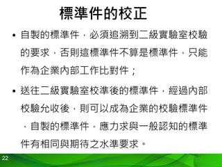 22
標準件的校正
• 自製的標準件，必須追溯到二級實驗室校驗
的要求，否則這標準件不算是標準件，只能
作為企業內部工作比對件；
• 送往二級實驗室校準後的標準件，經過內部
校驗允收後，則可以成為企業的校驗標準件
，自製的標準件，應力求與一般認知的標準
件有相同與期待之水準要求。
 