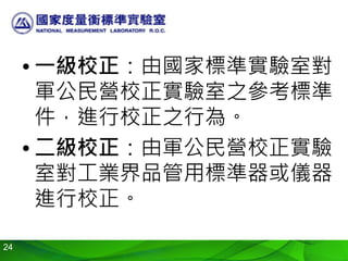 24
• 一級校正：由國家標準實驗室對
軍公民營校正實驗室之參考標準
件，進行校正之行為。
• 二級校正：由軍公民營校正實驗
室對工業界品管用標準器或儀器
進行校正。
 