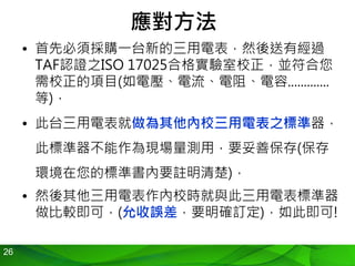 26
應對方法
• 首先必須採購一台新的三用電表，然後送有經過
TAF認證之ISO 17025合格實驗室校正，並符合您
需校正的項目(如電壓、電流、電阻、電容.............
等)，
• 此台三用電表就做為其他內校三用電表之標準器，
此標準器不能作為現場量測用，要妥善保存(保存
環境在您的標準書內要註明清楚)，
• 然後其他三用電表作內校時就與此三用電表標準器
做比較即可，(允收誤差，要明確訂定)，如此即可!
 
