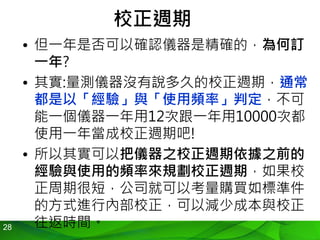 28
校正週期
• 但一年是否可以確認儀器是精確的，為何訂
一年?
• 其實:量測儀器沒有說多久的校正週期，通常
都是以「經驗」與「使用頻率」判定，不可
能一個儀器一年用12次跟一年用10000次都
使用一年當成校正週期吧!
• 所以其實可以把儀器之校正週期依據之前的
經驗與使用的頻率來規劃校正週期，如果校
正周期很短，公司就可以考量購買如標準件
的方式進行內部校正，可以減少成本與校正
往返時間。
 