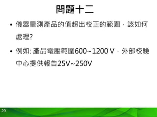 29
問題十二
• 儀器量測產品的值超出校正的範圍，該如何
處理?
• 例如: 產品電壓範圍600~1200 V，外部校驗
中心提供報告25V~250V
 