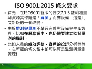 3
ISO 9001:2015 條文要求
• 首先，在ISO9001新版的條文7.1.5 監測和量
測資源其標題是「資源」而非設備，這是此
次新版的一個改變，
• 由於監測與量測不單只有針對設備與生產製
程，比如在服務業中，也仍需要建立監督量
測的機制，
• 比如人員的績效評核，客戶的投訴分析等等
，在新版的條文當中都可以算是監測與量測
資源!
 