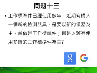 31
問題十三
• 工作標準件已經使用多年，近期有購入
一個新的檢測器具，是要以新的儀器為
主，當做是工作標準件；還是以舊有使
用多時的工作標準件為主?
 