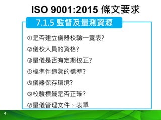 4
ISO 9001:2015 條文要求
是否建立儀器校驗一覽表?
儀校人員的資格?
量儀是否有定期校正?
標準件追溯的標準?
儀器保存環境?
校驗標籤是否正確?
量儀管理文件、表單
7.1.5 監督及量測資源
 