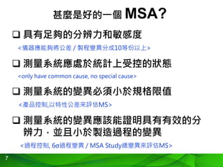 7
甚麼是好的一個 MSA?
 具有足夠的分辨力和敏感度
<儀器應能夠將公差 / 製程變異分成10等份以上>
 測量系統應處於統計上受控的狀態
<only have common cause, no special cause>
 測量系統的變異必須小於規格限值
<產品控制,以特性公差來評估MS>
 測量系統的變異應該能證明具有有效的分
辨力，並且小於製造過程的變異
<過程控制, 6σ過程變異 / MSA Study總變異來評估MS>
 