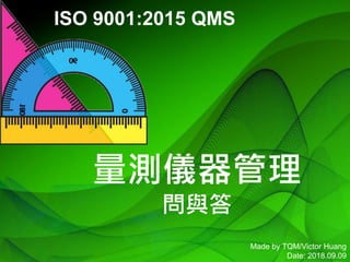 1 Made by TQM/Victor Huang
Date: 2018.09.09
量測儀器管理
問與答
ISO 9001:2015 QMS
 