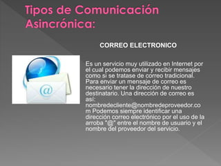 CORREO ELECTRONICO
Es un servicio muy utilizado en Internet por
el cual podemos enviar y recibir mensajes
como si se tratase de correo tradicional.
Para enviar un mensaje de correo es
necesario tener la dirección de nuestro
destinatario. Una dirección de correo es
así:
nombredecliente@nombredeproveedor.co
m Podemos siempre identificar una
dirección correo electrónico por el uso de la
arroba "@" entre el nombre de usuario y el
nombre del proveedor del servicio.
 
