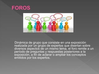 Dinámica de grupo que consiste en una exposición
realizada por un grupo de expertos que disertan sobre
diversos aspectos de un mismo tema, el foro remite a un
período de preguntas y respuestas posteriores a la
exposición, a fin de aclarar o ampliar los conceptos
emitidos por los expertos.
 