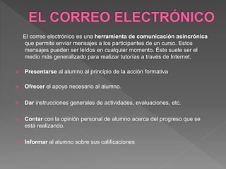 El correo electrónico es una herramienta de comunicación asincrónica
que permite enviar mensajes a los participantes de un curso. Estos
mensajes pueden ser leídos en cualquier momento. Éste suele ser el
medio más generalizado para realizar tutorías a través de Internet.
 Presentarse al alumno al principio de la acción formativa
 Ofrecer el apoyo necesario al alumno.
 Dar instrucciones generales de actividades, evaluaciones, etc.
 Contar con la opinión personal de alumno acerca del progreso que se
está realizando.
 Informar al alumno sobre sus calificaciones
 