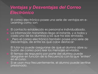 El correo electrónico posee una serie de ventajas en e-
Learning como son:
 El contacto establecido es personal e individualizado.
 La información transmitida llega al instante, y a todos y
cada uno de los alumnos a los que ha sido enviada.
 Pero el correo electrónico también posee una serie de
Desventajas, de entre las que cabe destacar:
El tutor no puede asegurarse de que el alumno abre su
buzón de correo para leer los mensajes enviados.
 El tiempo de respuesta por parte del alumno puede
alargarse en función de la frecuencia con la que "entren"
en el curso.
 Si se usan muy frecuentemente, el alumno puede sentirse
presionado.
 