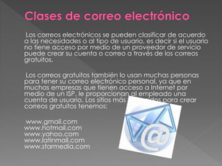 Los correos electrónicos se pueden clasificar de acuerdo
a las necesidades o al tipo de usuario, es decir si el usuario
no tiene acceso por medio de un proveedor de servicio
puede crear su cuenta o correo a través de los correos
gratuitos.
Los correos gratuitos también lo usan muchas personas
para tener su correo electrónico personal, ya que en
muchas empresas que tienen acceso a Internet por
medio de un ISP, le proporcionan al empleado una
cuenta de usuario. Los sitios más conocidos para crear
correos gratuitos tenemos:
www.gmail.com
www.hotmail.com
www.yahoo.com
www.latinmail.com
www.starmedia.com
 