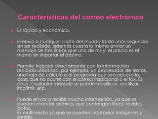  Es rápido y económico.
 El envío a cualquier parte del mundo tarda unos segundos
en ser recibido, además cuesta lo mismo enviar un
mensaje de tres líneas que uno de mil y, el precio es el
mismo sin importar el destino.
 Permite trabajar directamente con la información
recibida utilizando, por ejemplo, un procesador de textos,
una hoja de cálculo o el programa que sea necesario,
cosa que no ocurre con el correo tradicional o el fax. Es
decir, cualquier mensaje se puede modificar, reutilizar,
imprimir, etc.
 Puede enviar o recibir mucha información, ya que se
pueden mandar archivos que contengan libros, revistas,
datos.
Es multimedia ya que se pueden incorporar imágenes y
sonido.
 