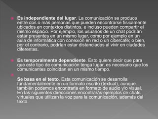  Es independiente del lugar. La comunicación se produce
entre dos o más personas que pueden encontrarse físicamente
ubicados en contextos distintos, e incluso pueden compartir el
mismo espacio. Por ejemplo, los usuarios de un chat podrían
estar presentes en un mismo lugar, como por ejemplo en un
aula de informática con conexión en red o un cibercafé; o bien,
por el contrario, podrían estar distanciados al vivir en ciudades
diferentes.
 Es temporalmente dependiente. Esto quiere decir que para
que este tipo de comunicación tenga lugar, es necesario que los
comunicantes coincidan en un mismo tiempo.

Se basa en el texto. Esta comunicación se desarrolla
fundamentalmente en un formato escrito (textual), aunque
también podemos encontrarla en formato de audio y/o visual.
En las siguientes direcciones encontrarás ejemplos de chats
virtuales que utilizan la voz para la comunicación, además del
texto.
 