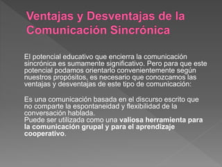 El potencial educativo que encierra la comunicación
sincrónica es sumamente significativo. Pero para que este
potencial podamos orientarlo convenientemente según
nuestros propósitos, es necesario que conozcamos las
ventajas y desventajas de este tipo de comunicación:
Es una comunicación basada en el discurso escrito que
no comparte la espontaneidad y flexibilidad de la
conversación hablada.
Puede ser utilizada como una valiosa herramienta para
la comunicación grupal y para el aprendizaje
cooperativo.
 