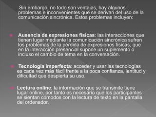 Sin embargo, no todo son ventajas, hay algunos
problemas e inconvenientes que se derivan del uso de la
comunicación sincrónica. Estos problemas incluyen:
 Ausencia de expresiones físicas: las interacciones que
tienen lugar mediante la comunicación sincrónica sufren
los problemas de la pérdida de expresiones físicas, que
en la interacción presencial supone un suplemento o
incluso el cambio de tema en la conversación.
 Tecnología imperfecta: acceder y usar las tecnologías
es cada vez más fácil frente a la poca confianza, lentitud y
dificultad que despierta su uso.
 Lectura online: la información que se transmite tiene
lugar online, por tanto es necesario que los participantes
se sientan cómodos con la lectura de texto en la pantalla
del ordenador.
 