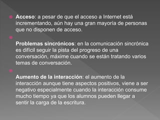  Acceso: a pesar de que el acceso a Internet está
incrementando, aún hay una gran mayoría de personas
que no disponen de acceso.

Problemas sincrónicos: en la comunicación sincrónica
es difícil seguir la pista del progreso de una
conversación, máxime cuando se están tratando varios
temas de conversación.

Aumento de la interacción: el aumento de la
interacción aunque tiene aspectos positivos, viene a ser
negativo especialmente cuando la interacción consume
mucho tiempo ya que los alumnos pueden llegar a
sentir la carga de la escritura.
 
