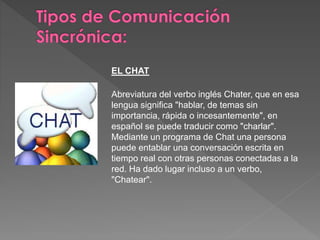 EL CHAT
Abreviatura del verbo inglés Chater, que en esa
lengua significa "hablar, de temas sin
importancia, rápida o incesantemente", en
español se puede traducir como "charlar".
Mediante un programa de Chat una persona
puede entablar una conversación escrita en
tiempo real con otras personas conectadas a la
red. Ha dado lugar incluso a un verbo,
"Chatear".
 
