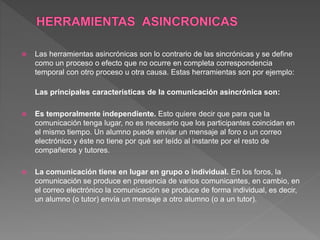  Las herramientas asincrónicas son lo contrario de las sincrónicas y se define
como un proceso o efecto que no ocurre en completa correspondencia
temporal con otro proceso u otra causa. Estas herramientas son por ejemplo:
Las principales características de la comunicación asincrónica son:
 Es temporalmente independiente. Esto quiere decir que para que la
comunicación tenga lugar, no es necesario que los participantes coincidan en
el mismo tiempo. Un alumno puede enviar un mensaje al foro o un correo
electrónico y éste no tiene por qué ser leído al instante por el resto de
compañeros y tutores.
 La comunicación tiene en lugar en grupo o individual. En los foros, la
comunicación se produce en presencia de varios comunicantes, en cambio, en
el correo electrónico la comunicación se produce de forma individual, es decir,
un alumno (o tutor) envía un mensaje a otro alumno (o a un tutor).
 