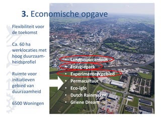 3. Economische opgave
Flexibiliteit voor
de toekomst

Ca. 60 ha
werklocaties met
hoog duurzaam-
heidsprofiel         •   Landbouwcampus
                     •   Energiepark
Ruimte voor          •   Experimenteergebied
initiatieven         •   Permacultuur
gebied van           •   Eco-iglo
duurzaamheid
                     •   Dutch Rainmaker
6500 Woningen        •   Griene Dream
 