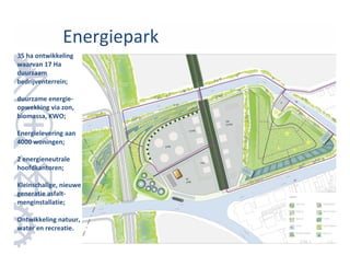 Energiepark
35 ha ontwikkeling
waarvan 17 Ha
duurzaam
bedrijventerrein;

duurzame energie-
opwekking via zon,
biomassa, KWO;

Energielevering aan
4000 woningen;

2 energieneutrale
hoofdkantoren;

Kleinschalige, nieuwe
generatie asfalt-
menginstallatie;

Ontwikkeling natuur,
water en recreatie.
 