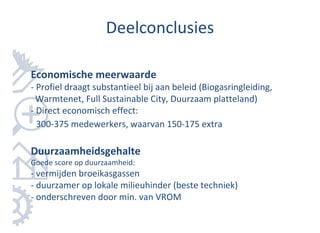 Deelconclusies

Economische meerwaarde
- Profiel draagt substantieel bij aan beleid (Biogasringleiding,
  Warmtenet, Full Sustainable City, Duurzaam platteland)
- Direct economisch effect:
  300-375 medewerkers, waarvan 150-175 extra

Duurzaamheidsgehalte
Goede score op duurzaamheid:
- vermijden broeikasgassen
- duurzamer op lokale milieuhinder (beste techniek)
- onderschreven door min. van VROM
 