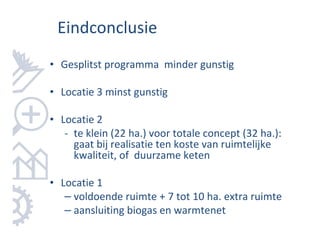 Eindconclusie
• Gesplitst programma minder gunstig

• Locatie 3 minst gunstig

• Locatie 2
   - te klein (22 ha.) voor totale concept (32 ha.):
     gaat bij realisatie ten koste van ruimtelijke
     kwaliteit, of duurzame keten

• Locatie 1
   – voldoende ruimte + 7 tot 10 ha. extra ruimte
   – aansluiting biogas en warmtenet
 