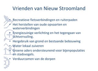 Vrienden van Nieuw Stroomland
• Recreatieve fietsverbindingen en ruiterpaden
• Het herstellen van oude opvaarten en
  waterverbindingen
• Energiezuinige verlichting en het tegengaan van
  lichtvervuiling.
• Hergebruik van grond en bestaande bebouwing
• Water lokaal zuiveren
• Groene aders ondersteunend voor bijenpopulaties
  en stadsvogels.
• Verduurzamen van de dorpen
 