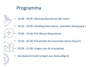 Programma
• 19.30 - 19.35: Opening (Gerard van der Veer)

• 19.35 - 19.40: Inleiding (Hans Konst, voorzitter Stuurgroep )

• 19.40 - 19 50: Film Nieuw Stroomland

• 19.50 - 20.30: Presentatie Structuurvisie (Jocco Eijssen)

• 20.30 - 21.00: Vragen aan de stuurgroep

• Aansluitend markt (vragen aan deskundigen)
 