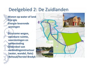 Deelgebied 2: De Zuidlanden
-Wonen op water of land
-Eco-iglo
-Energie-leverende
 woningen

-Duurzame wegen,
  openbare ruimte,
  voorzieningen en
  aanbesteding
-Onderdeel van
  verbindingenstructuur
  (water, wandel, fiets)
- Behoud/herstel Bredyk
 