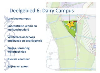 Deelgebied 6: Dairy Campus
Landbouwcampus

Concentratie kennis en
melkveehouderij

Versterken onderwijs
onderzoek en bedrijvigheid

Biogas, sensoring
watertechniek

Nieuwe voordeur

Wijken en raken
 
