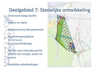 Deelgebied 7: Stedelijke ontwikkeling
Groenzone langs Zwette

Wijken en raken

Stadsentree bij Werpsterhoek

Experimenteergebied
10-15 ha en
Duurzaamheidsexpo

Ruimte voor innovatie op het
gebied van energie, water en
wonen

Stedelijke ontwikkelingen
 