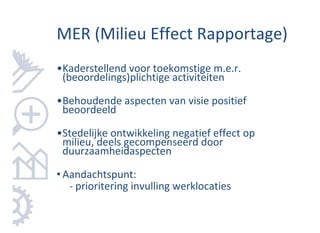 MER (Milieu Effect Rapportage)
•Kaderstellend voor toekomstige m.e.r.
 (beoordelings)plichtige activiteiten

•Behoudende aspecten van visie positief
 beoordeeld

•Stedelijke ontwikkeling negatief effect op
 milieu, deels gecompenseerd door
 duurzaamheidaspecten

• Aandachtspunt:
   - prioritering invulling werklocaties
 